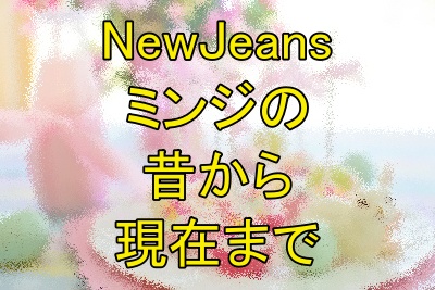 NewJeansミンジの昔から現在まで