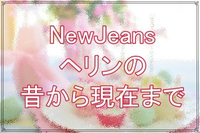 NewJeansヘリンの昔から現在まで